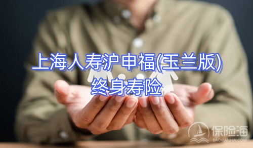 上海人寿沪申福(玉兰版)终身寿险条款介绍?现金价值?