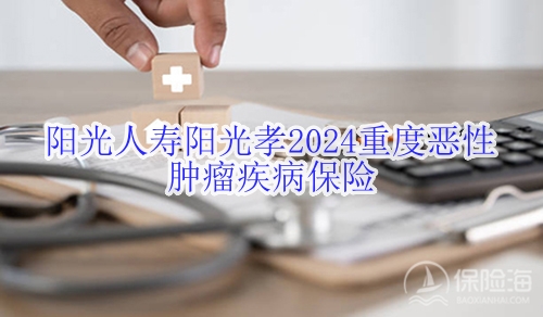 阳光人寿阳光孝2024重度恶性肿瘤疾病保险有什么优点?适合什么人群?